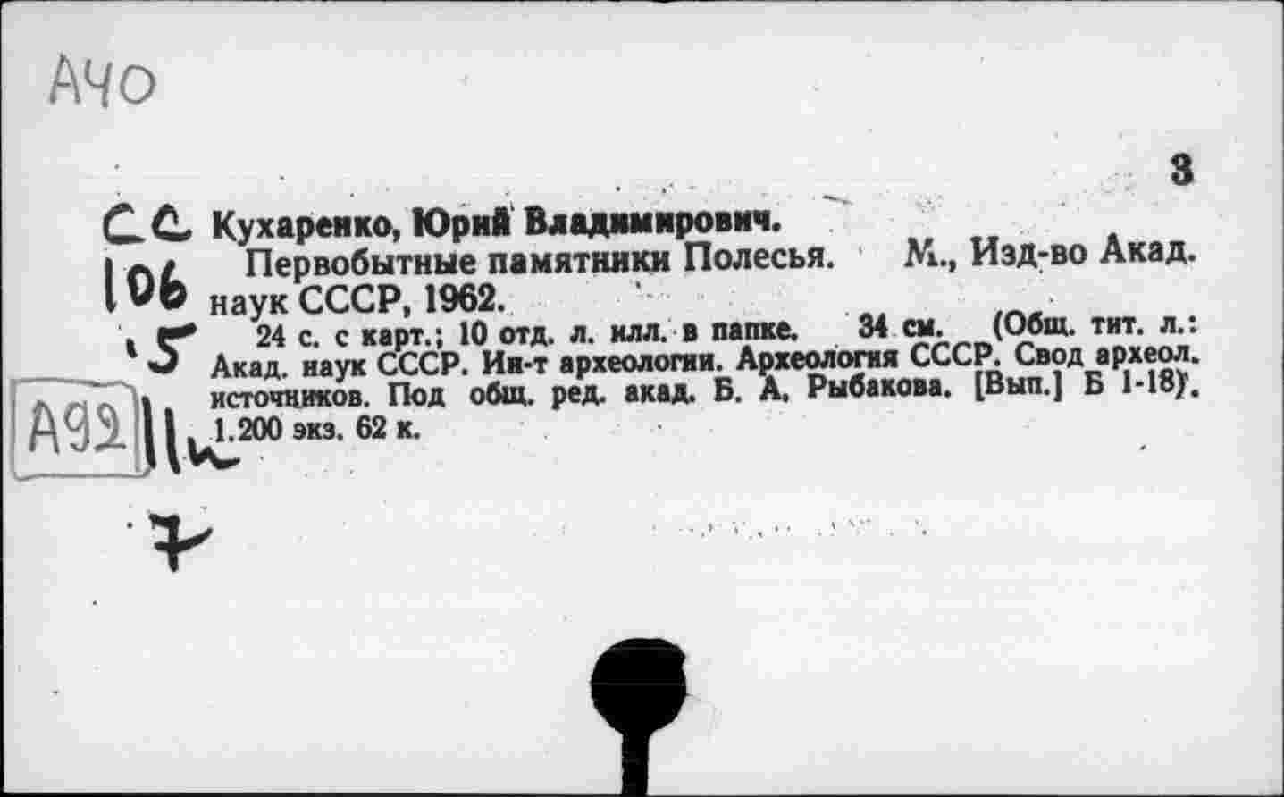 ﻿АЧо
s
С С. Кухаренко, Юрий Владимирович.
I aL	Первобытные памятники Полесья. М., Изд-во Акад.
IVO наук СССР, 1962.
. г* 24 с. с карт.; 10 отд. л. клл. в папке. 34 см. (Общ. тит. л.: О Акад, наук СССР. Ив-т археологии. Археология СССР. Свод археол.
Л л с 11 ист041
A95L 11^200
источников. Под общ. ред. акад. Б. А. Рыбакова. [Вып.] Б Ыву, ) экз. 62 к.